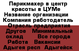 Парикмахер в центр красоты в ЦУМе › Название организации ­ Компания-работодатель › Отрасль предприятия ­ Другое › Минимальный оклад ­ 1 - Все города Работа » Вакансии   . Адыгея респ.,Адыгейск г.